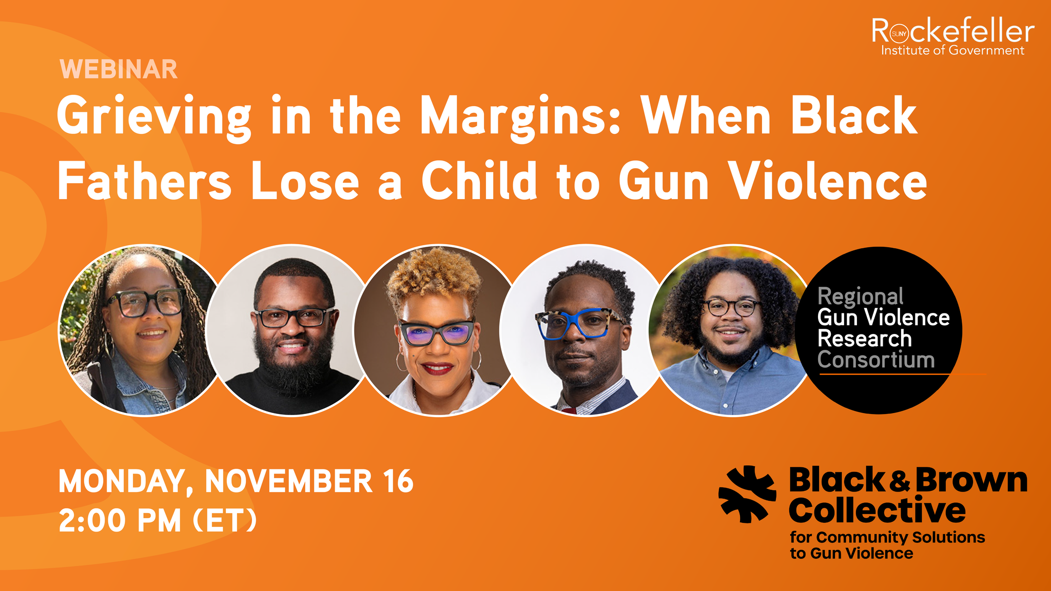 Webinar promo graphic. Orange background.

The title: Grieving in the Margins: When Black Fathers Lose a Child to Gun Violence.
Professional headshots for panelists: Nazsa Baker, Caleb Cuthbertson, Jaime Jalil Meekins, Tanya L. Sharpe, Anthony Shaw.
Date and time: Monday, November 16 @ 2:00 p.m..

Also on the graphic are the logos for the Black & Brown Collective for Community Solutions to Gun Violence, Rockefeller Institute of Government, and the Regional Gun Violence Research Consortium.