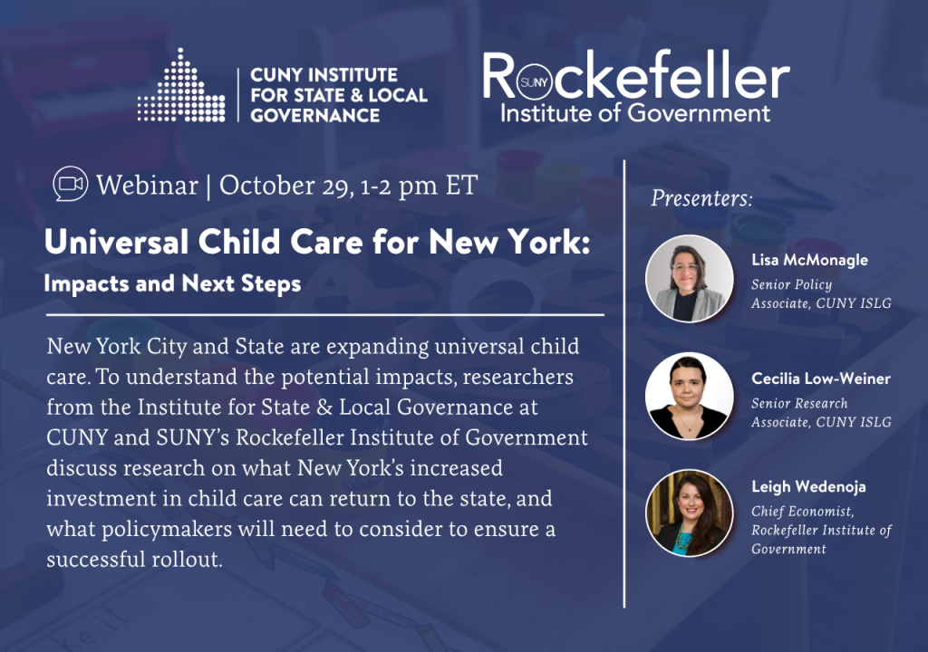 promotional graphic for a webinar. logos for the CUNY Institute for State & Local Governance and Rockefeller Institute of Government

title: Universal Child Care for New York: Impacts and Next Steps
description: New York City and State are expanding universal child care. To understand the potential impacts, researchers from the Institute for State & Local Governance at CUNY and SUNY's Rockefeller Institute of Government discuss research on what New York's increased investment in child care can return to the state, and what policymakers will need to consider to ensure a successful rollout.
time: 2026-10-29 at 1 p.m.

headshots for each of the presenters: 

• Lisa McMonagle, Senior Policy Associate CUNY Institute for State & Local Governance
• Cecilia Low-Weiner, Senior Research Associate,  CUNY Institute for State & Local Governance
• Leigh Wedenoja, Chief Economist Rockefeller Institute of Government